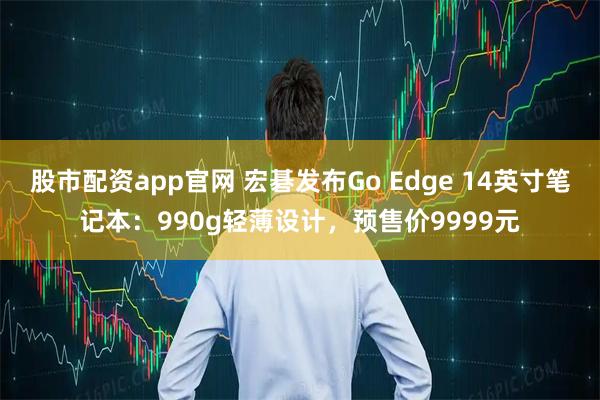 股市配资app官网 宏碁发布Go Edge 14英寸笔记本：990g轻薄设计，预售价9999元