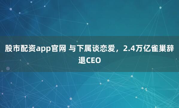股市配资app官网 与下属谈恋爱，2.4万亿雀巢辞退CEO