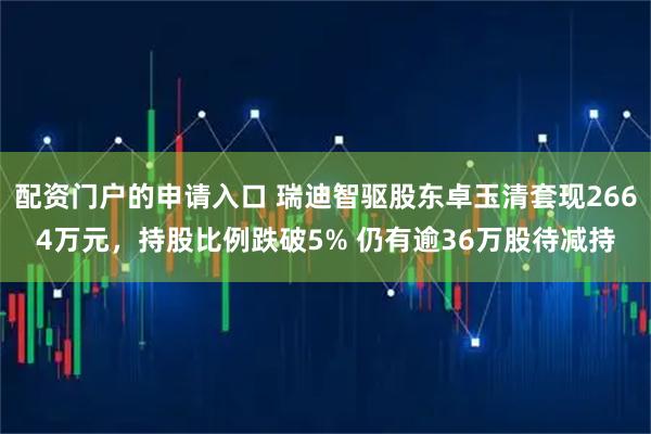 配资门户的申请入口 瑞迪智驱股东卓玉清套现2664万元，持股比例跌破5% 仍有逾36万股待减持