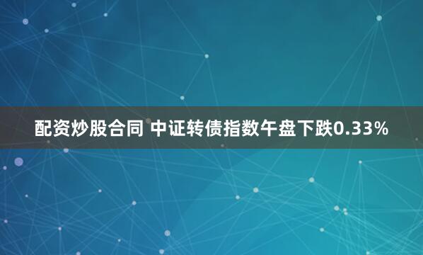 配资炒股合同 中证转债指数午盘下跌0.33%