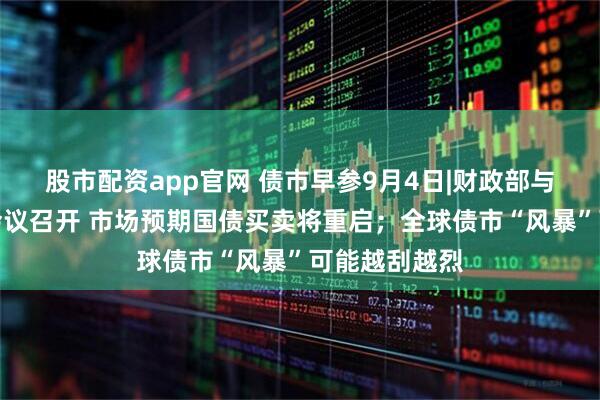 股市配资app官网 债市早参9月4日|财政部与央行工作组会议召开 市场预期国债买卖将重启；全球债市“风暴”可能越刮越烈