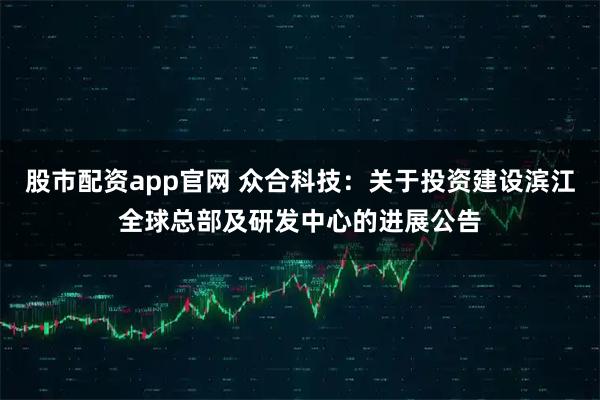 股市配资app官网 众合科技：关于投资建设滨江全球总部及研发中心的进展公告