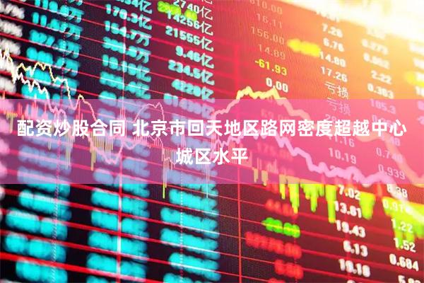 配资炒股合同 北京市回天地区路网密度超越中心城区水平