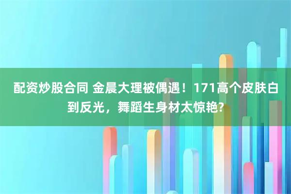 配资炒股合同 金晨大理被偶遇！171高个皮肤白到反光，舞蹈生身材太惊艳?