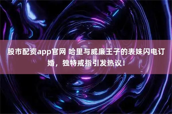 股市配资app官网 哈里与威廉王子的表妹闪电订婚，独特戒指引发热议！
