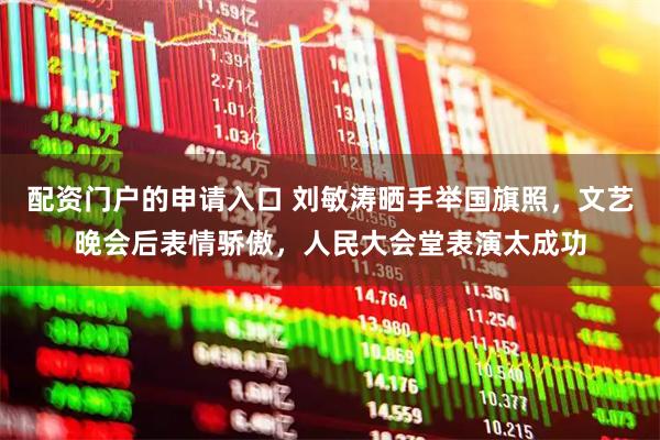 配资门户的申请入口 刘敏涛晒手举国旗照，文艺晚会后表情骄傲，人民大会堂表演太成功