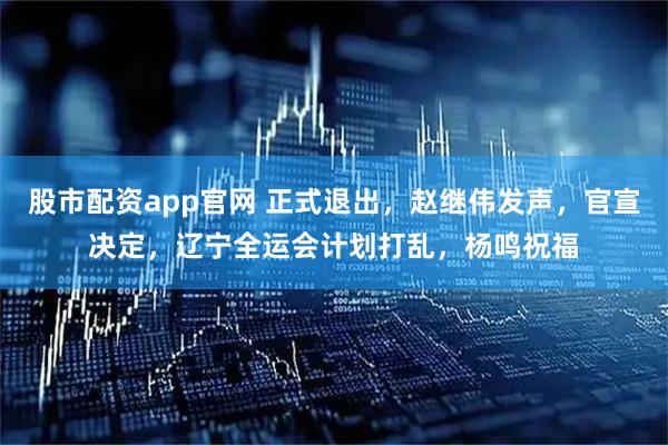 股市配资app官网 正式退出，赵继伟发声，官宣决定，辽宁全运会计划打乱，杨鸣祝福