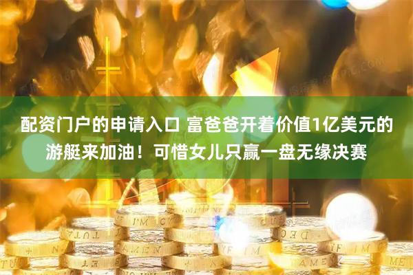 配资门户的申请入口 富爸爸开着价值1亿美元的游艇来加油！可惜女儿只赢一盘无缘决赛