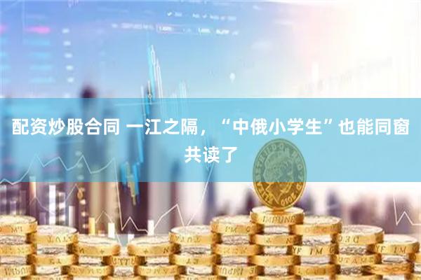 配资炒股合同 一江之隔，“中俄小学生”也能同窗共读了