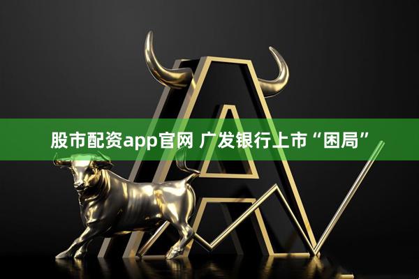 股市配资app官网 广发银行上市“困局”
