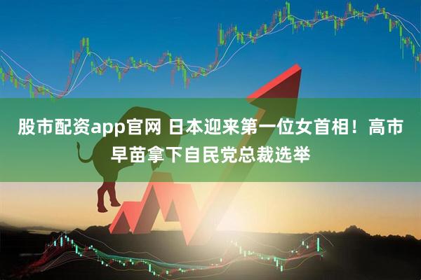 股市配资app官网 日本迎来第一位女首相！高市早苗拿下自民党总裁选举