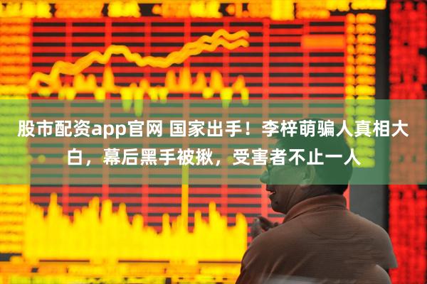 股市配资app官网 国家出手！李梓萌骗人真相大白，幕后黑手被揪，受害者不止一人