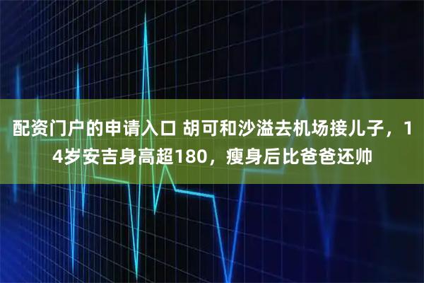 配资门户的申请入口 胡可和沙溢去机场接儿子，14岁安吉身高超180，瘦身后比爸爸还帅