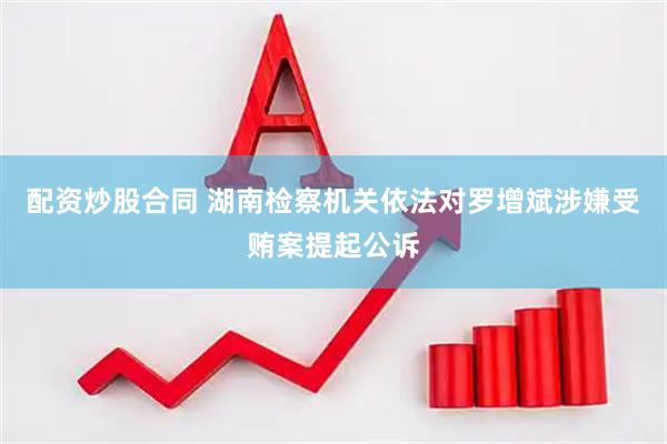 配资炒股合同 湖南检察机关依法对罗增斌涉嫌受贿案提起公诉