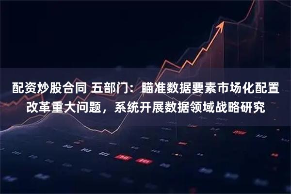 配资炒股合同 五部门：瞄准数据要素市场化配置改革重大问题，系统开展数据领域战略研究