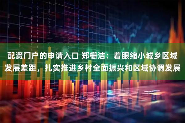 配资门户的申请入口 郑栅洁：着眼缩小城乡区域发展差距，扎实推进乡村全面振兴和区域协调发展