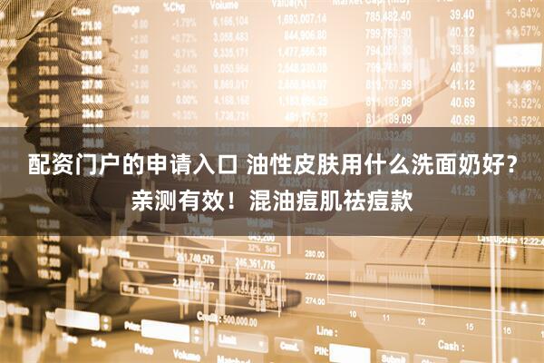 配资门户的申请入口 油性皮肤用什么洗面奶好？亲测有效！混油痘肌祛痘款