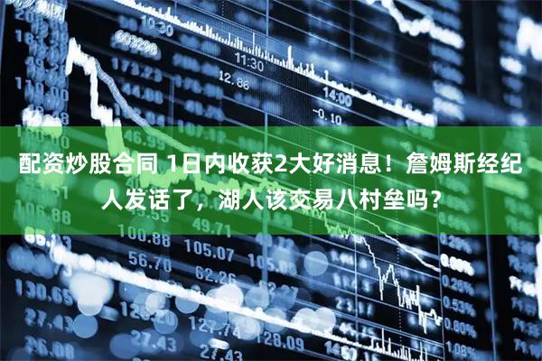 配资炒股合同 1日内收获2大好消息！詹姆斯经纪人发话了，湖人该交易八村垒吗？