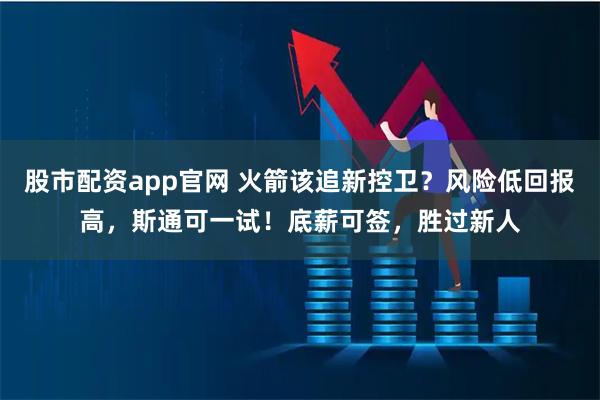 股市配资app官网 火箭该追新控卫？风险低回报高，斯通可一试！底薪可签，胜过新人