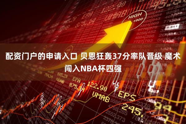 配资门户的申请入口 贝恩狂轰37分率队晋级 魔术闯入NBA杯四强
