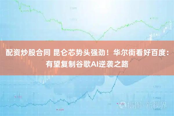 配资炒股合同 昆仑芯势头强劲！华尔街看好百度：有望复制谷歌AI逆袭之路