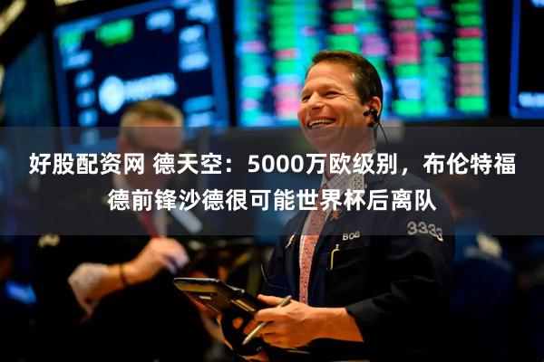 好股配资网 德天空：5000万欧级别，布伦特福德前锋沙德很可能世界杯后离队