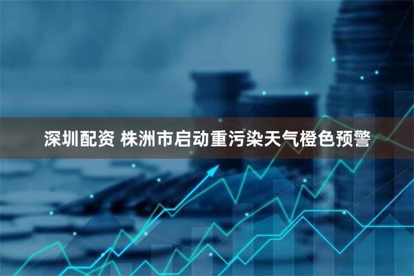 深圳配资 株洲市启动重污染天气橙色预警