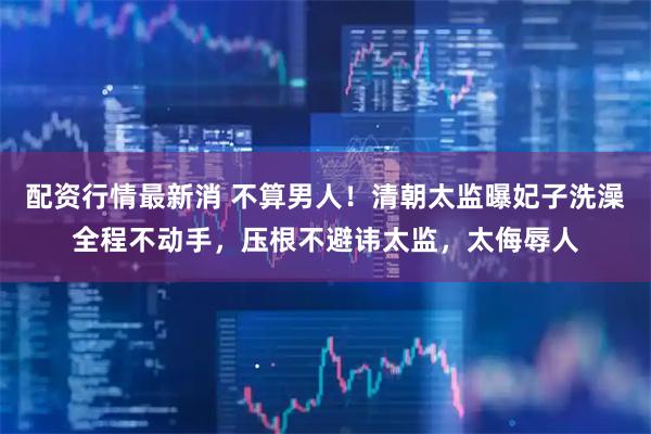 配资行情最新消 不算男人！清朝太监曝妃子洗澡全程不动手，压根不避讳太监，太侮辱人