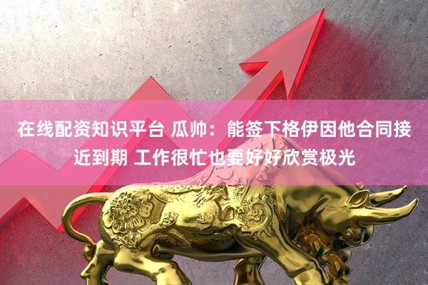 在线配资知识平台 瓜帅：能签下格伊因他合同接近到期 工作很忙也要好好欣赏极光