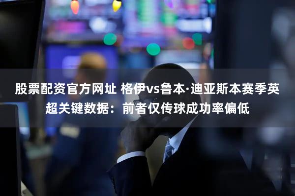 股票配资官方网址 格伊vs鲁本·迪亚斯本赛季英超关键数据：前者仅传球成功率偏低