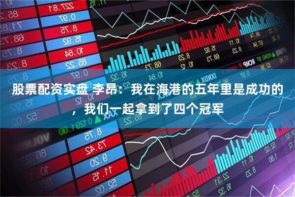 股票配资实盘 李昂：我在海港的五年里是成功的，我们一起拿到了四个冠军