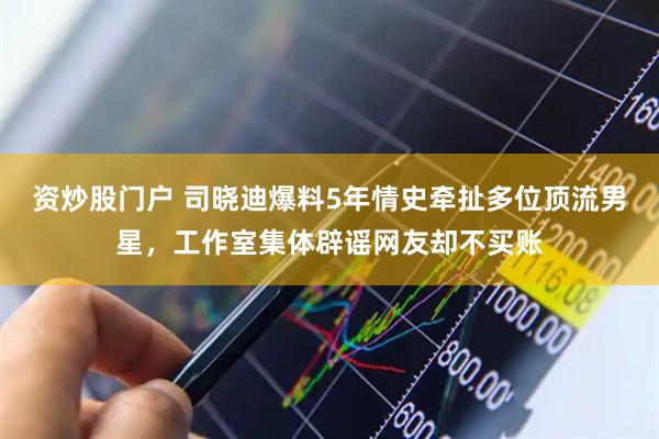 资炒股门户 司晓迪爆料5年情史牵扯多位顶流男星，工作室集体辟谣网友却不买账