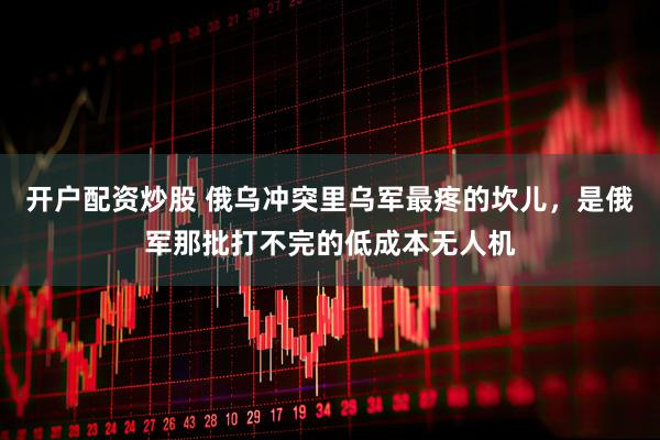 开户配资炒股 俄乌冲突里乌军最疼的坎儿，是俄军那批打不完的低成本无人机