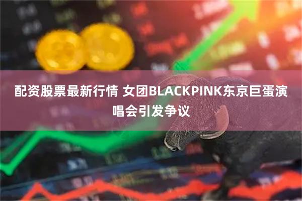 配资股票最新行情 女团BLACKPINK东京巨蛋演唱会引发争议