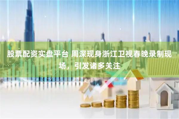 股票配资实盘平台 周深现身浙江卫视春晚录制现场，引发诸多关注
