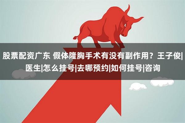 股票配资广东 假体隆胸手术有没有副作用？王子俊|医生|怎么挂号|去哪预约|如何挂号|咨询