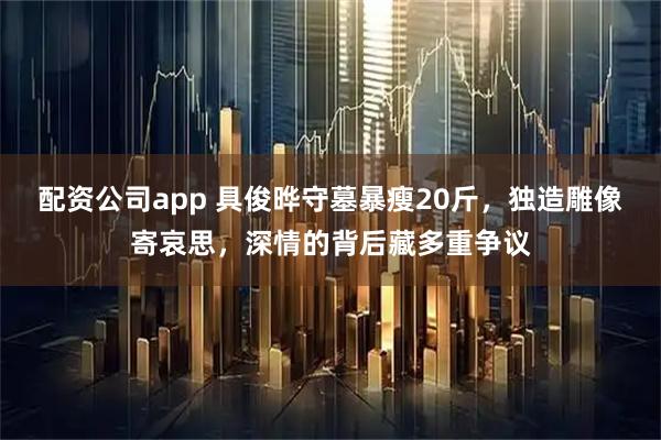 配资公司app 具俊晔守墓暴瘦20斤，独造雕像寄哀思，深情的背后藏多重争议