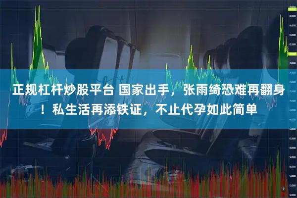 正规杠杆炒股平台 国家出手，张雨绮恐难再翻身！私生活再添铁证，不止代孕如此简单