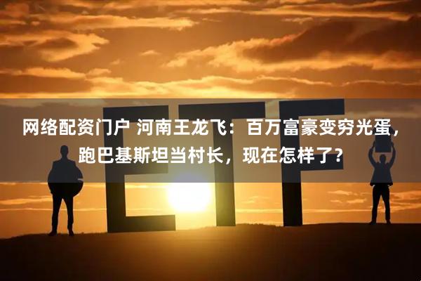 网络配资门户 河南王龙飞：百万富豪变穷光蛋，跑巴基斯坦当村长，现在怎样了？