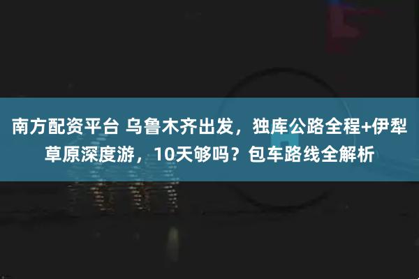 南方配资平台 乌鲁木齐出发，独库公路全程+伊犁草原深度游，10天够吗？包车路线全解析