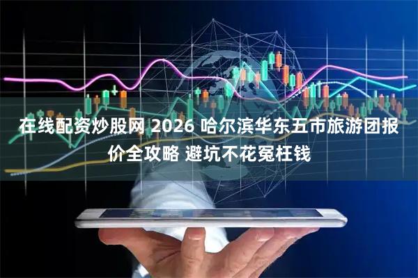在线配资炒股网 2026 哈尔滨华东五市旅游团报价全攻略 避坑不花冤枉钱