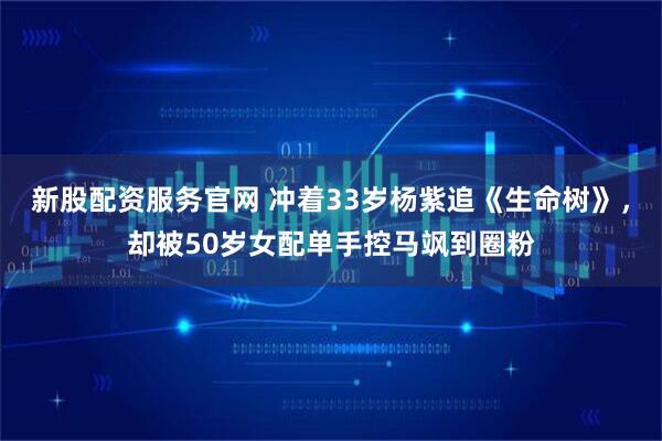新股配资服务官网 冲着33岁杨紫追《生命树》，却被50岁女配单手控马飒到圈粉