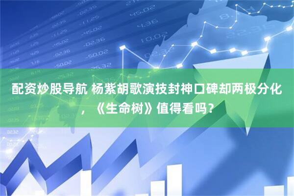 配资炒股导航 杨紫胡歌演技封神口碑却两极分化，《生命树》值得看吗？