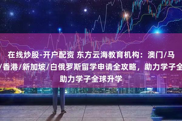 在线炒股-开户配资 东方云海教育机构：澳门/马来西亚/香港/新加坡/白俄罗斯留学申请全攻略，助力学子全球升学