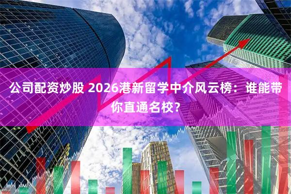 公司配资炒股 2026港新留学中介风云榜：谁能带你直通名校？