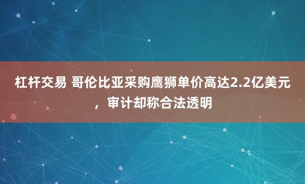 杠杆交易 哥伦比亚采购鹰狮单价高达2.2亿美元，审计却称合法透明