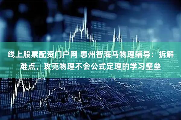 线上股票配资门户网 惠州智海马物理辅导：拆解难点，攻克物理不会公式定理的学习壁垒