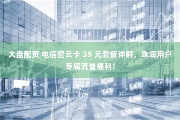 大盘配资 电信密云卡 39 元套餐详解，珠海用户专属流量福利！