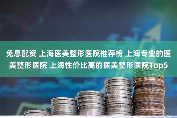 免息配资 上海医美整形医院推荐榜 上海专业的医美整形医院 上海性价比高的医美整形医院Top5