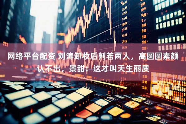网络平台配资 刘涛卸妆后判若两人，高圆圆素颜认不出，景甜：这才叫天生丽质